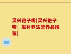 灵兴孢子粉(灵兴孢子粉：滋补养生营养品推荐)