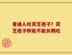 普通人吃灵芝孢子？灵芝孢子粉能不能长期吃