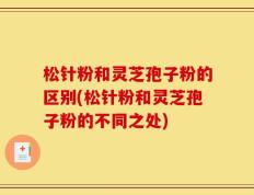 松针粉和灵芝孢子粉的区别(松针粉和灵芝孢子粉的不同之处)