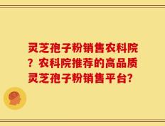 灵芝孢子粉销售农科院？农科院推荐的高品质灵芝孢子粉销售平台？