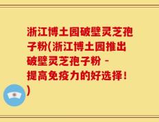 浙江博土园破壁灵芝孢子粉(浙江博土园推出破壁灵芝孢子粉 - 提高免疫力的好选择！)