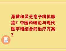 桑黄和灵芝孢子粉抗肺癌？中医药理论与现代医学相结合的治疗方案？