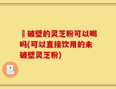 沒破壁的灵芝粉可以喝吗(可以直接饮用的未破壁灵芝粉)