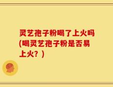 灵艺孢子粉喝了上火吗(喝灵艺孢子粉是否易上火？)