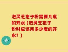 泡灵芝孢子粉需要几度的开水 (泡灵芝孢子粉时应该用多少度的开水？)