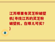 江苏哪里有灵芝粉破壁机(寻找江苏的灵芝粉破壁机，在哪儿可买？)