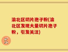 渝北区切片孢子粉(渝北区发现大量切片孢子粉，引发关注)