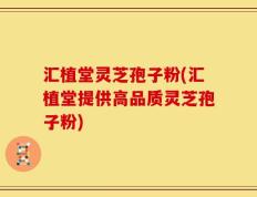 汇植堂灵芝孢子粉(汇植堂提供高品质灵芝孢子粉)