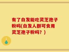 有了白发能吃灵芝孢子粉吗(白发人群可食用灵芝孢子粉吗？)