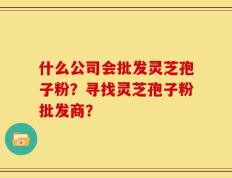 什么公司会批发灵芝孢子粉？寻找灵芝孢子粉批发商？