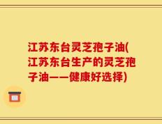 江苏东台灵芝孢子油(江苏东台生产的灵芝孢子油——健康好选择)
