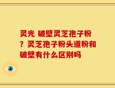 灵光 破壁灵芝孢子粉？灵芝孢子粉头道粉和破壁有什么区别吗