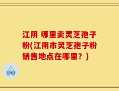 江阴 哪里卖灵芝孢子粉(江阴市灵芝孢子粉销售地点在哪里？)