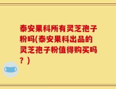 泰安果科所有灵芝孢子粉吗(泰安果科出品的灵芝孢子粉值得购买吗？)