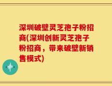 深圳破壁灵芝孢子粉招商(深圳创新灵芝孢子粉招商，带来破壁新销售模式)