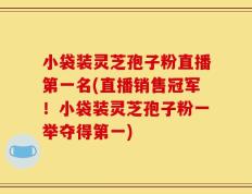 小袋装灵芝孢子粉直播第一名(直播销售冠军！小袋装灵芝孢子粉一举夺得第一)