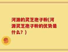 河源的灵芝孢子粉(河源灵芝孢子粉的优势是什么？)