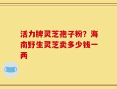 活力牌灵芝孢子粉？海南野生灵芝卖多少钱一两