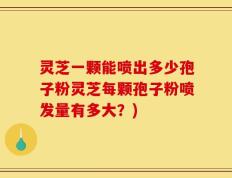 灵芝一颗能喷出多少孢子粉灵芝每颗孢子粉喷发量有多大？)