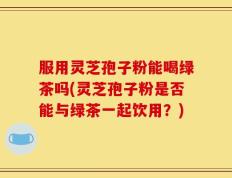 服用灵芝孢子粉能喝绿茶吗(灵芝孢子粉是否能与绿茶一起饮用？)