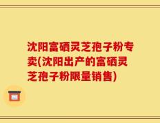 沈阳富硒灵芝孢子粉专卖(沈阳出产的富硒灵芝孢子粉限量销售)