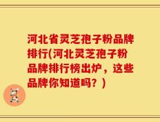 河北省灵芝孢子粉品牌排行(河北灵芝孢子粉品牌排行榜出炉，这些品牌你知道吗？)