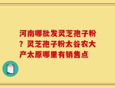 河南哪批发灵芝孢子粉？灵芝孢子粉太谷农大产太原哪里有销售点