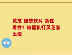 灵芝 破壁饮片 急性毒性？破壁机打灵芝怎么做