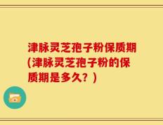 津脉灵芝孢子粉保质期(津脉灵芝孢子粉的保质期是多久？)