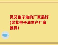 灵艾孢子油的厂家最好(灵艾孢子油生产厂家推荐)