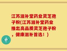 江苏滋补堂药业灵芝孢子粉(江苏滋补堂药业推出高品质灵芝孢子粉，健康滋补首选！)