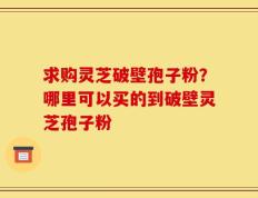 求购灵芝破壁孢子粉？哪里可以买的到破壁灵芝孢子粉