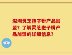 深圳灵芝孢子粉产品加盟？了解灵芝孢子粉产品加盟的详细信息？