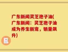 广东新闻灵芝孢子油(广东新闻：灵芝孢子油成为养生新宠，销量飙升)