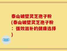 泰山破壁灵芝孢子粉 (泰山破壁灵芝孢子粉：强效滋补的健康选择)