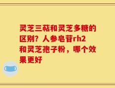 灵芝三萜和灵芝多糖的区别？人参皂苷rh2和灵芝孢子粉，哪个效果更好