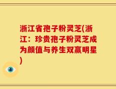 浙江省孢子粉灵芝(浙江：珍贵孢子粉灵芝成为颜值与养生双赢明星)