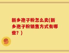 新乡孢子粉怎么卖(新乡孢子粉销售方式有哪些？)