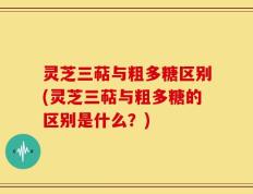 灵芝三萜与粗多糖区别(灵芝三萜与粗多糖的区别是什么？)