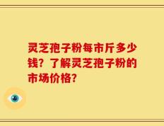 灵芝孢子粉每市斤多少钱？了解灵芝孢子粉的市场价格？