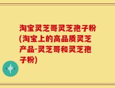 淘宝灵芝哥灵芝孢子粉(淘宝上的高品质灵芝产品-灵芝哥和灵芝孢子粉)