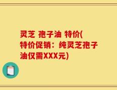 灵芝 孢子油 特价(特价促销：纯灵芝孢子油仅需XXX元)