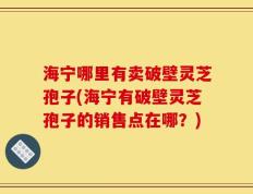 海宁哪里有卖破壁灵芝孢子(海宁有破壁灵芝孢子的销售点在哪？)