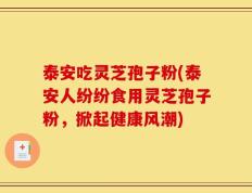 泰安吃灵芝孢子粉(泰安人纷纷食用灵芝孢子粉，掀起健康风潮)