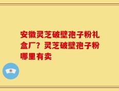 安徽灵芝破壁孢子粉礼盒厂？灵芝破壁孢子粉哪里有卖
