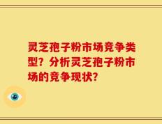 灵芝孢子粉市场竞争类型？分析灵芝孢子粉市场的竞争现状？