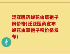 泛亚医药蝉花虫草孢子粉价格(泛亚医药宣布蝉花虫草孢子粉价格发布)