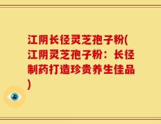 江阴长径灵芝孢子粉(江阴灵芝孢子粉：长径制药打造珍贵养生佳品)