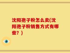 沈阳孢子粉怎么卖(沈阳孢子粉销售方式有哪些？)