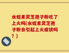 水蛭素灵芝孢子粉吃了上火吗(水蛭素灵芝孢子粉会引起上火症状吗？)